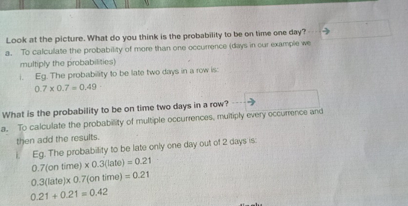 Look at the picture. What do you think is the probability to be on time one day? 
a. To calculate the probability of more than one occurrence (days in our example we 
multiply the probabilities) 
i. Eg. The probability to be late two days in a row is:
0.7* 0.7=0.49
What is the probability to be on time two days in a row? 
a. To calculate the probability of multiple occurrences, multiply every occurrence and 
then add the results. 
Eg. The probability to be late only one day out of 2 days is:
0.7(ontime)* 0.3(late)=0.21
0.3(late)* 0.7(ontime)=0.21
0.21+0.21=0.42