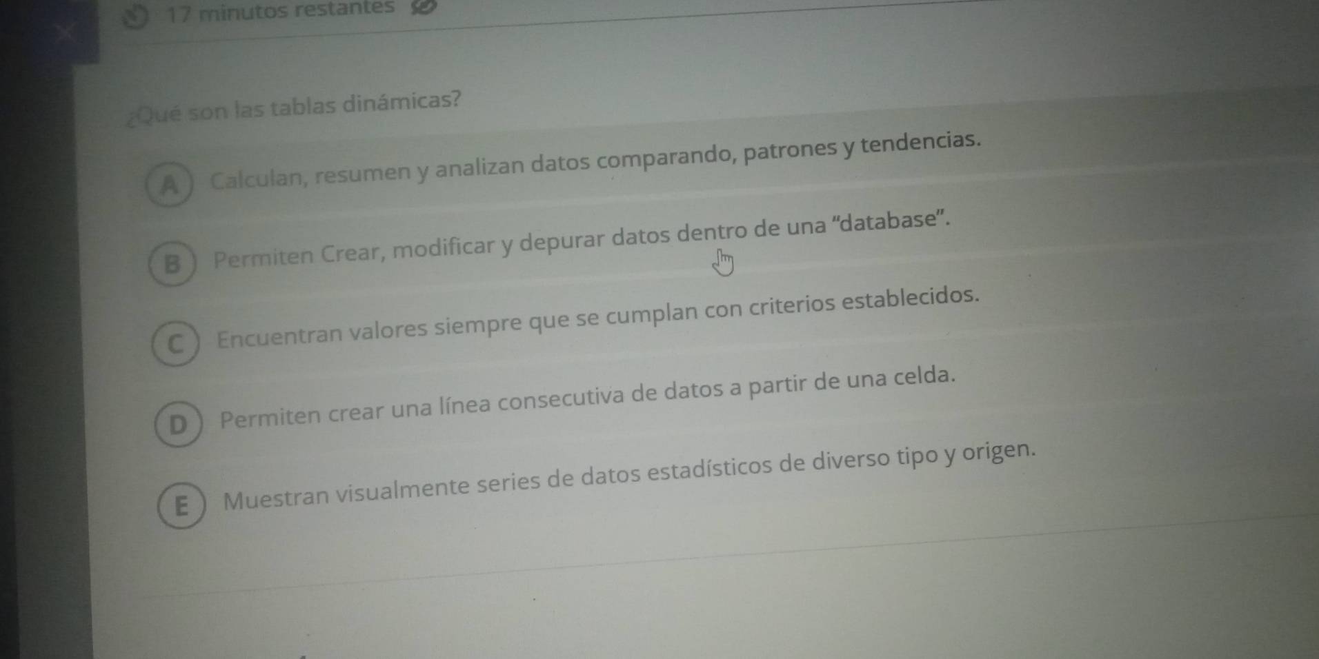 minutos restantes
¿Qué son las tablas dinámicas?
A ) Calculan, resumen y analizan datos comparando, patrones y tendencias.
B  Permiten Crear, modificar y depurar datos dentro de una “database”.
C  Encuentran valores siempre que se cumplan con criterios establecidos.
D  Permiten crear una línea consecutiva de datos a partir de una celda.
E  Muestran visualmente series de datos estadísticos de diverso tipo y origen.