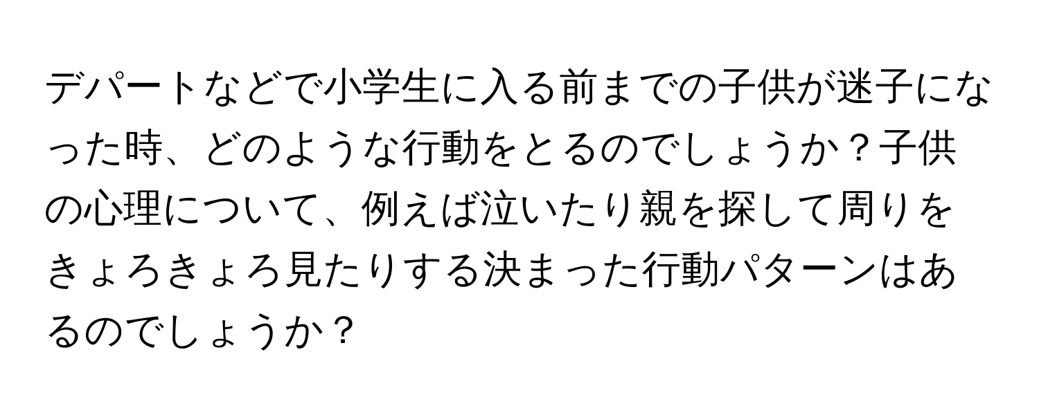 デパートなどで小学生に入る前までの子供が迷子になった時、どのような行動をとるのでしょうか？子供の心理について、例えば泣いたり親を探して周りをきょろきょろ見たりする決まった行動パターンはあるのでしょうか？