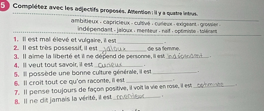 5 )Complétez avec les adjectifs proposés. Attention : il y a quatre intrus. 
ambitieux : capricieux : cultivé : curieux - exigeant - grossier . 
indépendant . jaloux . menteur . naïf - optimiste . tolérant 
1. Il est mal élevé et vulgaire, il est_ 
. 
2. Il est très possessif, il est _de sa femme. 
3. Il aime la liberté et il ne dépend de personne, il est _. 
4. Il veut tout savoir, il est_ 
. 
5. Il possède une bonne culture générale, il est_ 
. 
6. Il croit tout ce qu'on raconte, il est_ 
7. Il pense toujours de façon positive, il voit la vie en rose, il est_ 
. 
8. Il ne dit jamais la vérité, il est_ 
·