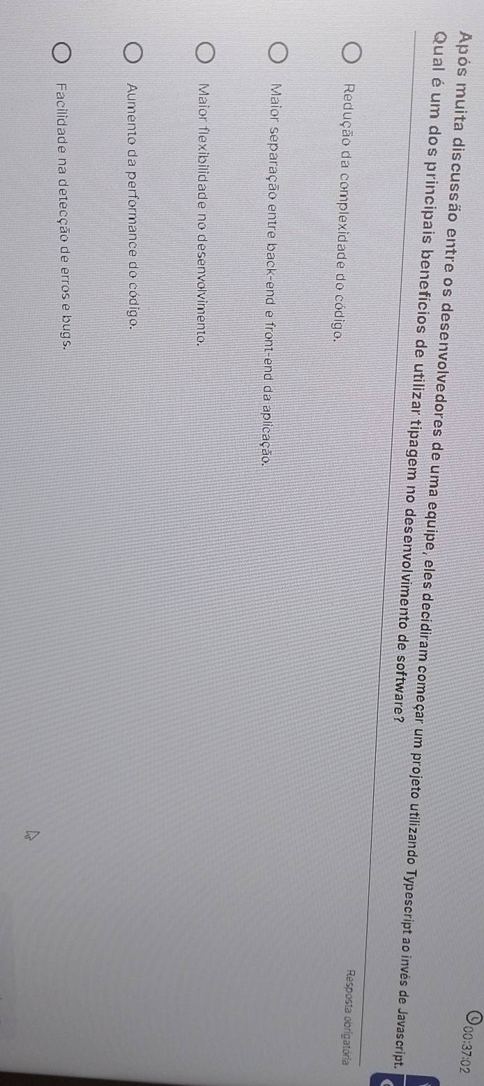 00:37:02
Após muita discussão entre os desenvolvedores de uma equipe, eles decidiram começar um projeto utilizando Typescript ao invés de Javascript.
Qual é um dos principais benefícios de utilizar tipagem no desenvolvimento de software?
Resposta obrigatória
Redução da complexidade do código.
Maior separação entre back-end e front-end da aplicação.
Maior flexibilidade no desenvolvimento.
Aumento da performance do código.
Facilidade na detecção de erros e bugs.