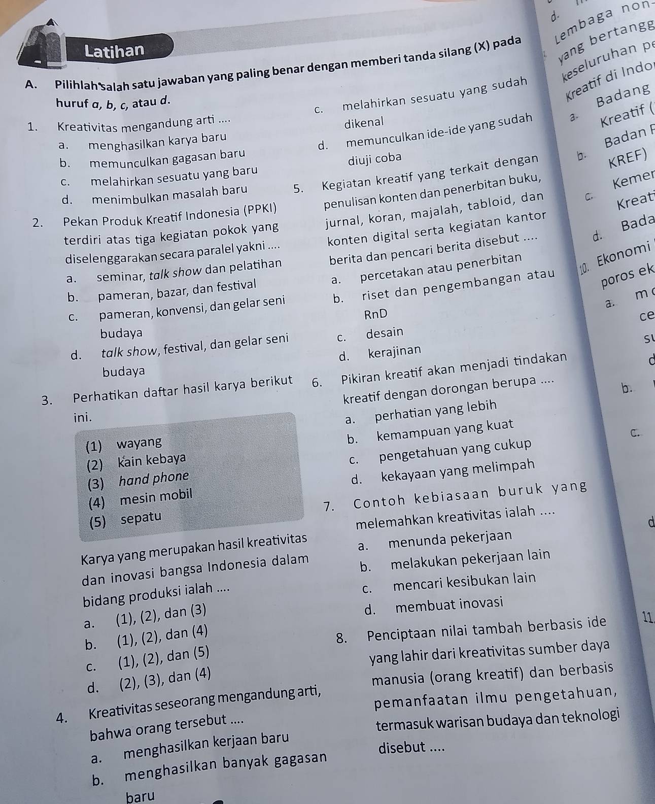 Latihan
yang bertang
A. Pilihlah salah satu jawaban yang paling benar dengan memberi tanda silang (X) pada Lembaga non
keseluruhan p
Kreatif di Indo
c. melahirkan sesuatu yang sudah
huruf α, b, c, atau d.
Kreatif (
d. memunculkan ide-ide yang sudah a Badang
1. Kreativitas mengandung arti ....
Badan F
a. menghasilkan karya baru dikenal
b. memunculkan gagasan baru
c. melahirkan sesuatu yang baru diuji coba
d. menimbulkan masalah baru 5. Kegiatan kreatif yang terkait dengan b.
KREF)
Kreat
2. Pekan Produk Kreatif Indonesia (PPKI) penulisan konten dan penerbitan buku,
terdiri atas tiga kegiatan pokok yang jurnal, koran, majalah, tabloid, dan . Kemer
d. Bada
diselenggarakan secara paralel yakni .... konten digital serta kegiatan kantor
a. percetakan atau penerbitan
. Ekonomi
a. seminar, talk show dan pelatihan berita dan pencari berita disebut ....
b. pameran, bazar, dan festival
c. pameran, konvensi, dan gelar seni b. riset dan pengembangan atau
poros ek
a. m 
RnD ce
budaya
d. talk show, festival, dan gelar seni c. desain
Sl
d. kerajinan
budaya
3. Perhatikan daftar hasil karya berikut 6. Pikiran kreatif akan menjadi tindakan
d
kreatif dengan dorongan berupa ....
b.
ini.
a. perhatian yang lebih
(2) Kain kebaya b. kemampuan yang kuat
C.
(1) wayang
(3) hand phone c. pengetahuan yang cukup
(4) mesin mobil d. kekayaan yang melimpah
(5) sepatu 7. Contoh kebiasaan buruk yang
melemahkan kreativitas ialah ....
d
a. menunda pekerjaan
Karya yang merupakan hasil kreativitas
dan inovasi bangsa Indonesia dalam b. melakukan pekerjaan lain
bidang produksi ialah ....
c. mencari kesibukan lain
a. (1), (2), dan (3)
d. membuat inovasi
b. (1), (2), dan (4)
8. Penciptaan nilai tambah berbasis ide 11.
c. (1), (2), dan (5)
yang lahir dari kreativitas sumber daya
d. (2), (3), dan (4)
manusia (orang kreatif) dan berbasis
pemanfaatan ilmu pengetahuan,
4. Kreativitas seseorang mengandung arti,
bahwa orang tersebut ....
termasuk warisan budaya dan teknologi
a. menghasilkan kerjaan baru
disebut ....
b. menghasilkan banyak gagasan
baru