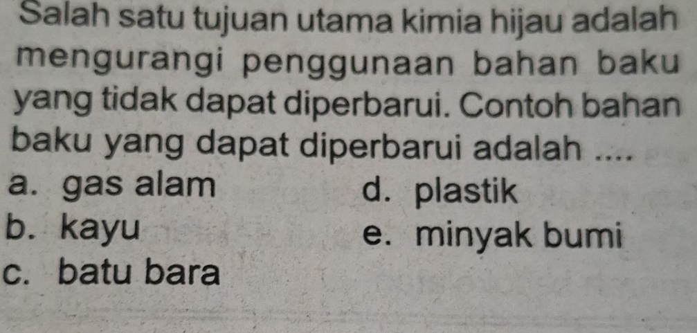 Salah satu tujuan utama kimia hijau adalah
mengurangi penggunaan bahan baku
yang tidak dapat diperbarui. Contoh bahan
baku yang dapat diperbarui adalah ....
a. gas alam d. plastik
b. kayu e. minyak bumi
c. batu bara