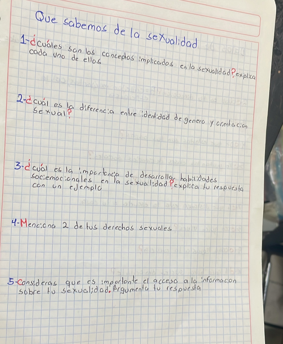 Ove sabemos de la sexvalidad 
cada uno de ellos 
1-dcubles son las conceplos implicados cn la sexualidad? explice 
sexual? 
2-dcual es 1a diferencia entre denidad do genero y orientacion 
3-dcua) es la impertancia de desalrollas habilidades 
sociemociongles en la sexualidad Pexplica tu respucsta 
ccn un edemple 
4- Mencicna 2 detus derechos sexuales 
5- consideras gue is impontontc d acceso a la informacion 
sobre to sexualidad. Argomenta to respuesla