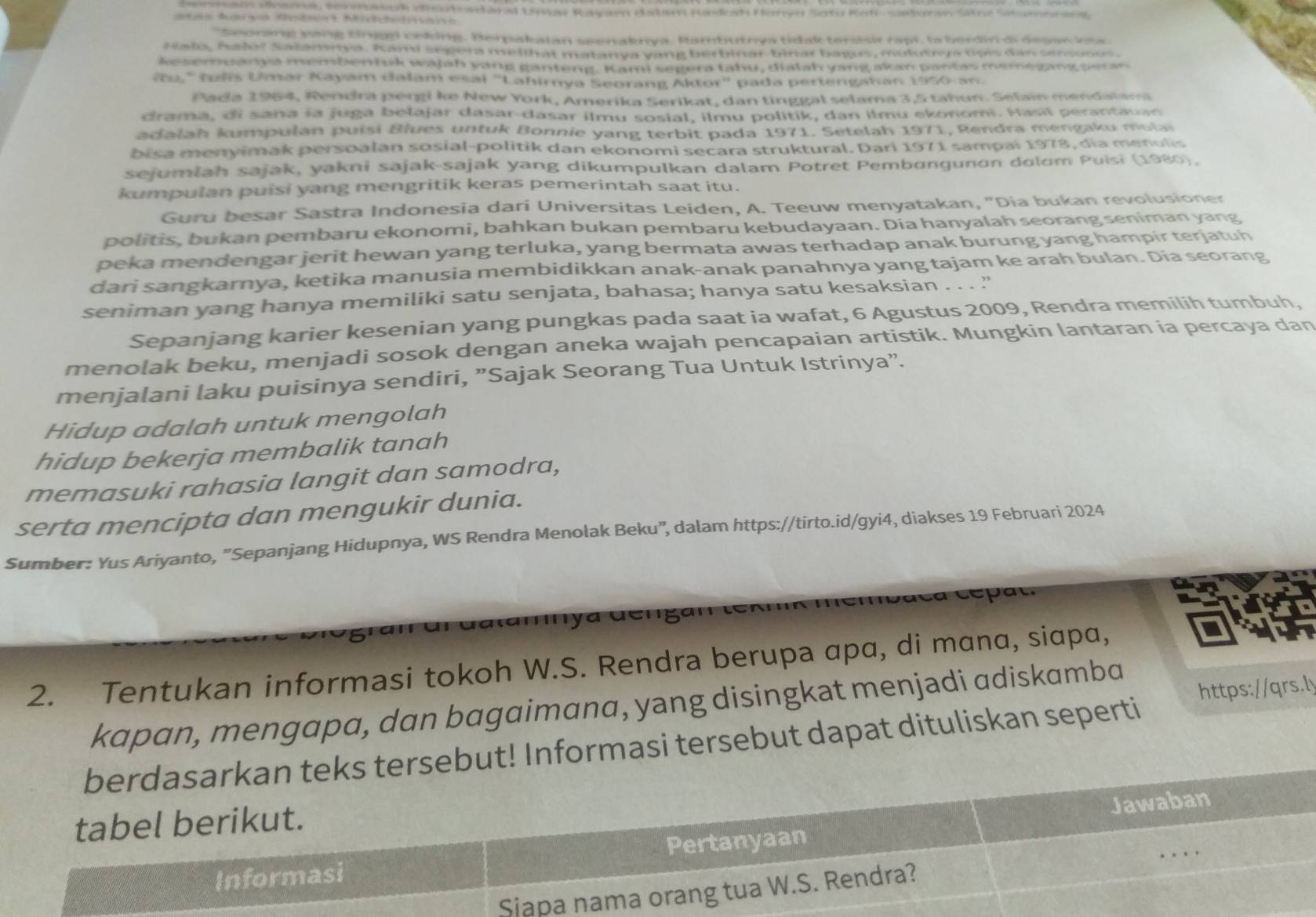 cnars, coomasark clish wdaral Umas Rayar datsm Radah Henyo Seto Koh- cadora atne  S
atas Arsos Atsert Micichetesse
''Seorang yong tinggl ceking. Berpakalan seenaknya, Rambutnya tidak tersisi rapi, la berdin di depac ia
Nalo, halo? Salamnya. Kami seger melihat matanya yang berbinar-binar bagus, mulutrya tpis dan sensoous.
kesemuanya membentuk wajah yang ganteng. Kami segera tahu, dialah yang akan pantas memegang peran
v,' (us Umar Kayam dalam esai "Lahirnya Seorang Aktor" pada pertengahan 1950 an.
Pada 1964, Rendra pergi ke New York, Amerika Serikat, dan tinggal selama 3,5 tahun. Selain mendalam
drama, di sana ía juga belajar dasar-dasar ilmu sosial, ilmu politik, dan ilmu ekonom. Hasil perantauan
adalah kumpulan puisi Blues untuk Bonnie yang terbit pada 1971. Setelah 1971, Rendra mengaku mula
bisa menyimak persoalan sosial-politik dan ekonomi secara struktural. Dari 1971 sampai 1978, dia menulis
sejumlan sajak, yakni sajak-sajak yang dikumpulkan dalam Potret Pembongunon dolom Puisi (1980),
kumpulan puisi yang mengritik keras pemerintah saat itu.
Guru besar Sastra Indonesia dari Universitas Leiden, A. Teeuw menyatakan, "Dia bukan revolusioner
politis, bukan pembaru ekonomi, bahkan bukan pembaru kebudayaan. Dia hanyalah seorang seniman yang
peka mendengar jerit hewan yang terluka, yang bermata awas terhadap anak burung yang hampir terjatuh
dari sangkarnya, ketika manusia membidikkan anak-anak panahnya yang tajam ke arah bulan. Dia seorang
seniman yang hanya memiliki satu senjata, bahasa; hanya satu kesaksian . . . '
Sepanjang karier kesenian yang pungkas pada saat ia wafat, 6 Agustus 2009, Rendra memilih tumbuh,
menolak beku, menjadi sosok dengan aneka wajah pencapaian artistik. Mungkin lantaran ia percaya dan
menjalani laku puisinya sendiri, ”Sajak Seorang Tua Untuk Istrinya".
Hidup adalah untuk mengolah
hidup bekerja membalik tanah
memasuki rahasia langit dan samodra,
serta mencipta dan mengukir dunia.
Sumber: Yus Ariyanto, "Sepanjang Hidupnya, WS Rendra Menolak Beku”, dalam https://tirto.id/gyi4, diakses 19 Februari 2024
tar  nya üéngan tem
2. Tentukan informasi tokoh W.S. Rendra berupa αpα, di mana, siapa,
kapan, mengapa, dan bagaimana, yang disingkat menjadi adiskamba
berdasarkan teks tersebut! Informasi tersebut dapat dituliskan seperti https://qrs.ly
tabel berikut.
Jawaban
Informasi Pertanyaan
Sjapa nama orang tua W.S. Rendra?