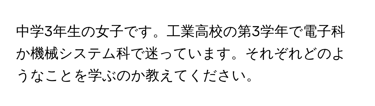 中学3年生の女子です。工業高校の第3学年で電子科か機械システム科で迷っています。それぞれどのようなことを学ぶのか教えてください。