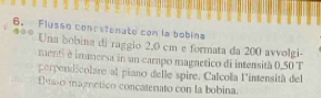 Flusso concstenate con la bobina 
Una bobina di raggio 2,0 cm e formata da 200 avvolgi. 
menti é immersa in un campo magnetico di intensità 0.50 T 
perpendicolare al piano delle spire. Calcola l'intensità del 
fusão magrctico concatenato con la bobina.