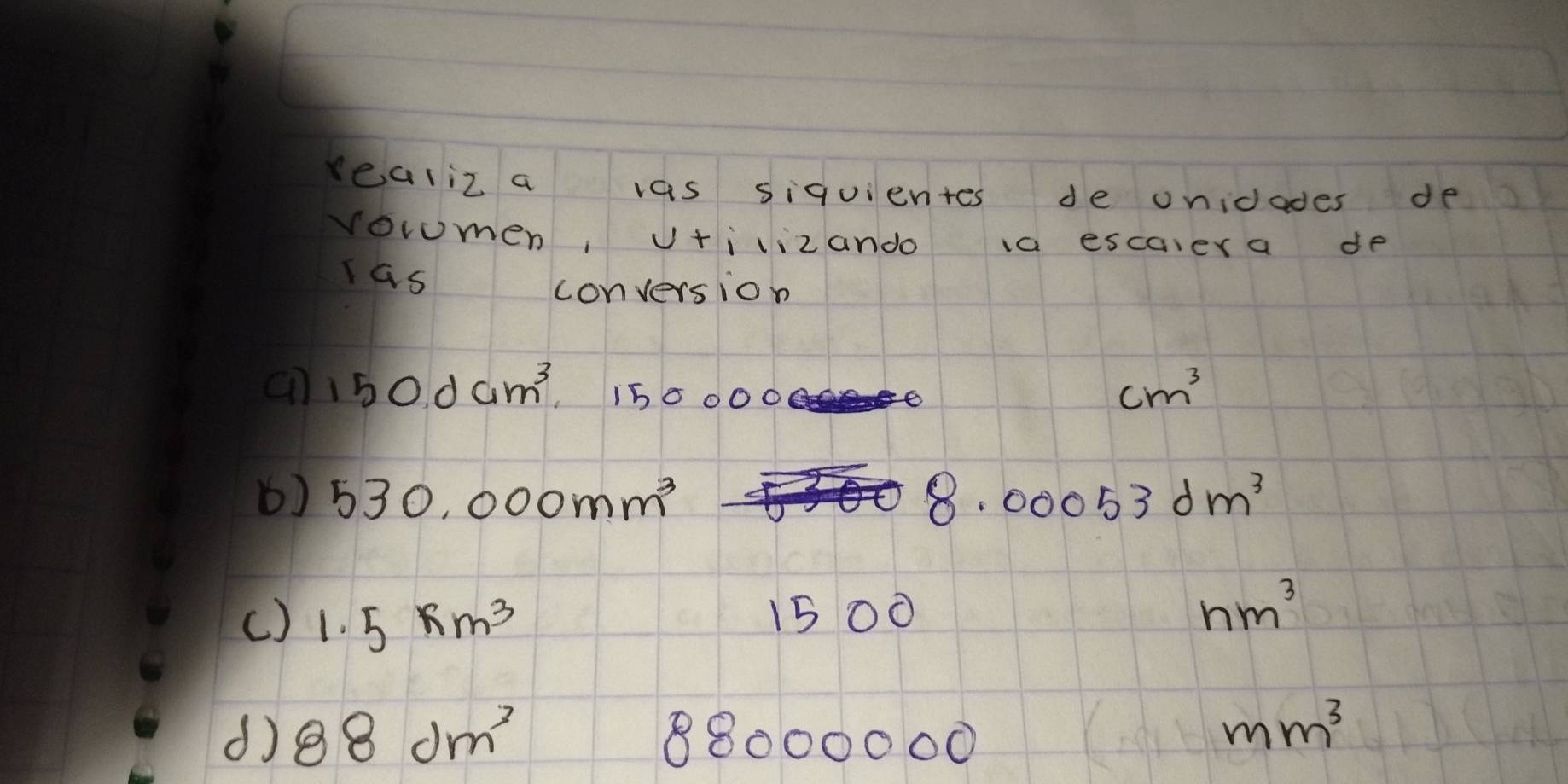 realiz a vas siquientes de onidades de 
voromen, v+ilizando 1a escaiera de 
las 
conversion 
an 150dam^3 15 0000
cm^3
() 530,000mm^3 8.00053dm^3
() 1.5* m^3
15 00 nm^3
d 88dm^3
8000000
mm^3