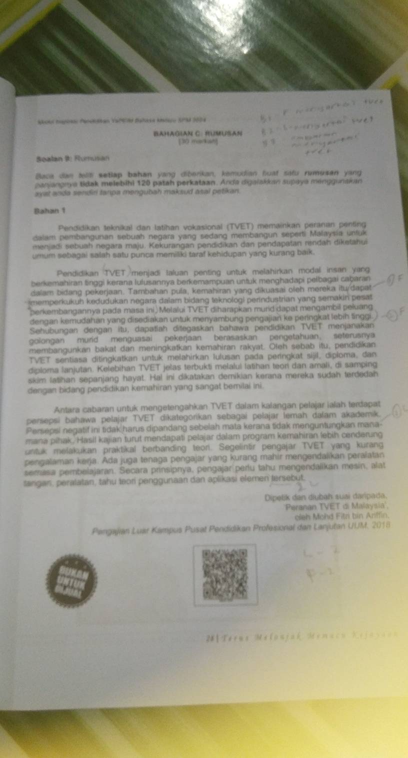 BaHaGian C. RUMUSAN
[30 markan]
Sealan 9: Rumusian
Baca dan tellfi wetlap bahan yang diberikan, kemudian huat satu rumusan yang
ganjangeya tidak melebihi 120 patah perkataan. Anda digalakkan supaya menggunakan
ayat anda sendir tanpa mengubah maksud asal petikan.
Bahan 1
Pendidikan teknikal dan latihan vokasional (TVET) memainkan peranan penting
dalam pembangunan sebuah negara yang sedang membangun seperti Malaysia unfuk
menjadi sebuah negara maju. Kekurangan pendidikan dan pendapatan rendah diketahui
umum sebagai salah satu punca memiliki taraf kehidupan yang kurang baik.
Pendidikan TVET menjadi Ialuan penting untuk melahirkan modal insan yang
berkemahiran tinggi kerana lulusannya berkemampuan untuk menghadapi pelbagai cabaran
dalam bidang pekerjaan. Tambahan pula, kemahiran yang dikuasai oleh mereka itu /dapat
memperkukuh kedudukan negara dalam bidang teknologi perindustrian yang semakin pesat
perkembangannya pada masa ini, Melalui TVET diharapkan murld dapat mengambil peluang
dengan kemudahan yang disediakan untuk menyambung pengajian ke peringkat lebih lingg
Sehubungan dengan itu, dapatlah ditegaskan bahawa pendidikan TVET menjanakan
goiongan murid menguasai pekerjaan berasaskan pengetahuan； seterusnya
membangunkan bakat dan meningkatkan kemahiran rakyat. Oleh sebab itu, pendidikan
TVET sentiasa ditingkatkan untuk melahirkan lulusan pada peringkat sijil, diploma, dan
diploma lanjutan. Kelebihan TVET jelas terbukti melalul latihan teon dan amali, di samping
skim latihan sepanjang hayat. Hal ini dikatakan demikian kerana mereka sudah terdedah
dengan bidang pendidikan kemahiran yang sangat bemilai ini.
Antara cabaran untuk mengetengahkan TVET dalam kalangan pelajar ialah terdapat
persepsi bahawa pełajar TVET dikategorikan sebagai pełajar lemah dałam akademik.
Persepsi negatif ini tidak harus dipandang sebelah mata kerana tidak menguntungkan mana-
mana pihak. Hasil kajian turut mendapati pelajar dalam program kemahiran febih cenderung
untuk melakukan praktikal berbanding teor. Segelintir pengajar TVET yang kurang
pengalaman kerja. Ada juga tenaga pengajar yang kurang mahir mengendalikan peraiatan
semasa pembelajaran. Secara prinsipnya, pengajar perfu tahu mengendalikan mesin, alat
farigan, peralatan, tahu teori penggunaan dan aplikasi elemen tersebut.
Dipelik dan diybáh suai daripada.
Peranan TVET di Malaysia',
oleh Mohd Fitri bin Anffin.
Pangajian Luar Kampus Pusat Pendidikan Profesional dan Lanjutan UUM. 2018
2#| Terus Melonjak Memacn Kejaya==