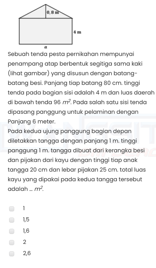 Sebuah tenda pesta pernikahan mempunyai
penampang atap berbentuk segitiga sama kaki
(lihat gambar) yang disusun dengan batang-
batang besi. Panjang tiap batang 80 cm. tinggi
tenda pada bagian sisi adalah 4 m dan luas daerah
di bawah tenda 96m^2 Pada salah satu sisi tenda
dipasang panggung untuk pelaminan dengan
Panjang 6 meter.
Pada kedua ujung panggung bagian depan
diletakkan tangga dengan panjang 1 m. tinggi
panggung 1 m. tangga dibuat dari kerangka besi
dan pijakan dari kayu dengan tinggi tiap anak
tangga 20 cm dan lebar pijakan 25 cm. total luas
kayu yang dipakai pada kedua tangga tersebut
adalah ... m^2.
1
1,5
1, 6
2
2, 6