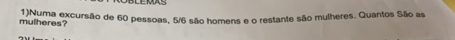BLEMAS 
mulheres? 1)Numa excursão de 60 pessoas, 5/6 são homens e o restante são mulheres. Quantos São as