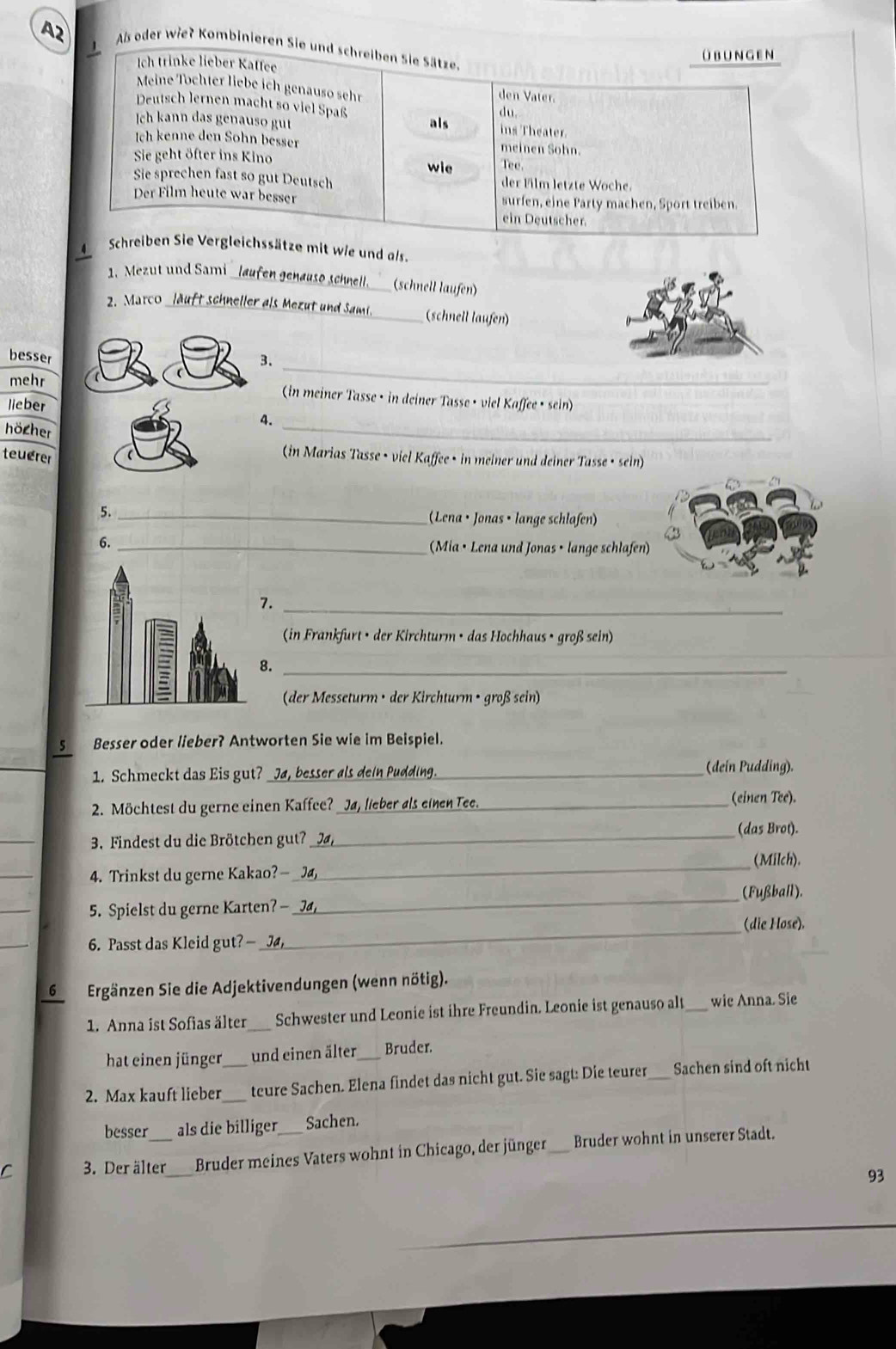 Als oder wie? Kombinieren Sie und schreiben Sie Sätze.
Ich trinke lieber Kaffee übungen
Meine Töchter liebe ich genauso sehr den Vater.
Deutsch lernen macht so viel Spaß
du.
Ich kann das genauso gut als ins Theater.
Ich kenne den Sohn besser meinen Sohn.
Sie geht öfter ins Kino wie Tee
Sie sprechen fast so gut Deutsch der Film letzte Woche.
Der Film heute war besser surfen, eine Party machen, Sport treiben.
ein Deutscher.
Schreiben Sie Vergleichssätze mit wie und als.
1. Mezut und Sami _laufen genauso schnell. (schnell läufen)
2. Marco _läuft schneller als Mezut und Sami. _(schnell laufen)
_
besser 3.
mehr (in meiner Tasse • in deiner Tasse • viel Kaffee • sein)
lieber
4.
höcher
_
teuerer
(in Marias Tasse • viel Kaffee • in meiner und deiner Tasse • sein)
5._  (Lena · Jonas · lange schlafen)
6. _(Mia • Lena und Jonas • lange schlafen)
7._
(in Frankfurt • der Kirchturm • das Hochhaus • groß sein)
8._
(der Messeturm • der Kirchturm • groß sein)
5 Besser oder lieber? Antworten Sie wie im Beispiel.
1. Schmeckt das Eis gut? Ja, besser als dein Puddi (dein Pudding).
2. Möchtest du gerne einen Kaffee?_ _(einen Tee).
_
_(das Brot).
3. Findest du die Brötchen gut?
_
(Milch).
4. Trinkst du gerne Kakao?—_
_
_(Fußball).
5. Spielst du gerne Karten? -
_(die Hose).
_
6. Passt das Kleid gut? - _J
6 Ergänzen Sie die Adjektivendungen (wenn nötig).
1. Anna ist Sofias älter _Schwester und Leonie ist ihre Freundin. Leonie ist genauso alt _wic Anna. Sie
hat einen jünger und einen älter_ Bruder.
2. Max kauft lieber__ teure Sachen. Elena findet das nicht gut. Sie sagt: Die teurer_ Sachen sind oft nicht
besser als die billiger Sachen.
3. Der älter Bruder meines Vaters wohnt in Chicago, der jünger_ Bruder wohnt in unserer Stadt.
93