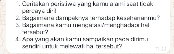 Ceritakan peristiwa yang kamu alami saat tidak 
percaya diri! 
2. Bagaimana dampaknya terhadap keseharianmu? 
3. Bagaimana kamu mengatasi/menghadapi hal 
tersebut? 
4. Apa yang akan kamu sampaikan pada dirimu 
sendiri untuk melewati hal tersebut? 11.00