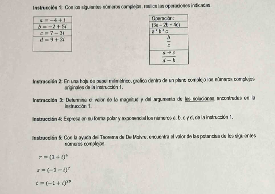 Instrucción 1: Con los siguientes números complejos, realice las operaciones indicadas.
 
Instrucción 2: En una hoja de papel milimétrico, grafica dentro de un plano complejo los números complejos
originales de la instrucción 1.
Instrucción 3: Determina el valor de la magnitud y del argumento de las soluciones encontradas en la
instrucción 1.
Instrucción 4: Expresa en su forma polar y exponencial los números a, b, c y d, de la instrucción 1.
Instrucción 5: Con la ayuda del Teorema de De Moivre, encuentra el valor de las potencias de los siguientes
números complejos.
r=(1+i)^4
s=(-1-i)^7
t=(-1+i)^20