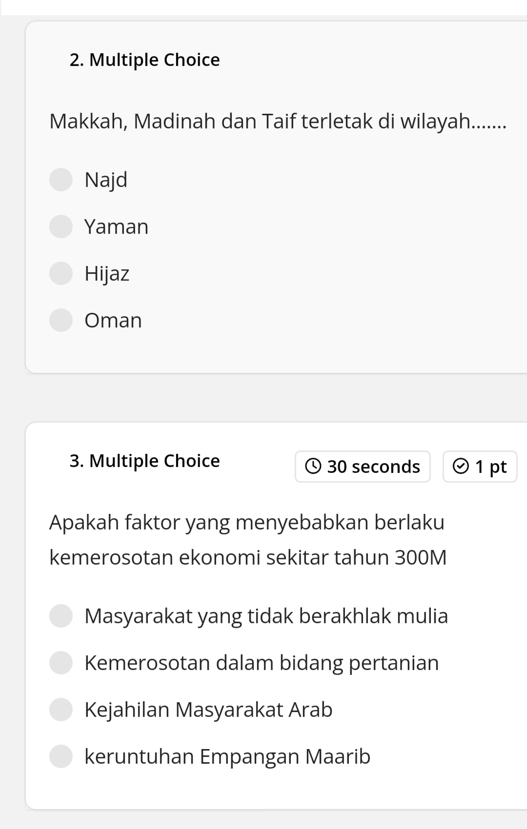 Makkah, Madinah dan Taif terletak di wilayah........
Najd
Yaman
Hijaz
Oman
3. Multiple Choice 30 seconds 1 pt
Apakah faktor yang menyebabkan berlaku
kemerosotan ekonomi sekitar tahun 300M
Masyarakat yang tidak berakhlak mulia
Kemerosotan dalam bidang pertanian
Kejahilan Masyarakat Arab
keruntuhan Empangan Maarib