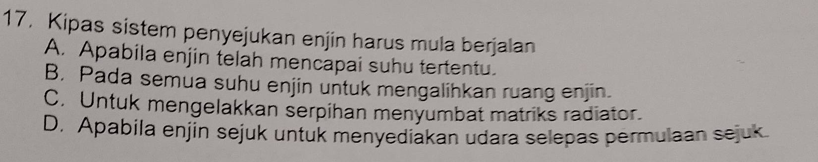 17, Kipas sistem penyejukan enjin harus mula berjalan
A. Apabila enjin telah mencapai suhu tertentu.
B, Pada semua suhu enjin untuk mengalihkan ruang enjin.
C. Untuk mengelakkan serpihan menyumbat matriks radiator.
D. Apabila enjin sejuk untuk menyediakan udara selepas permulaan sejuk.