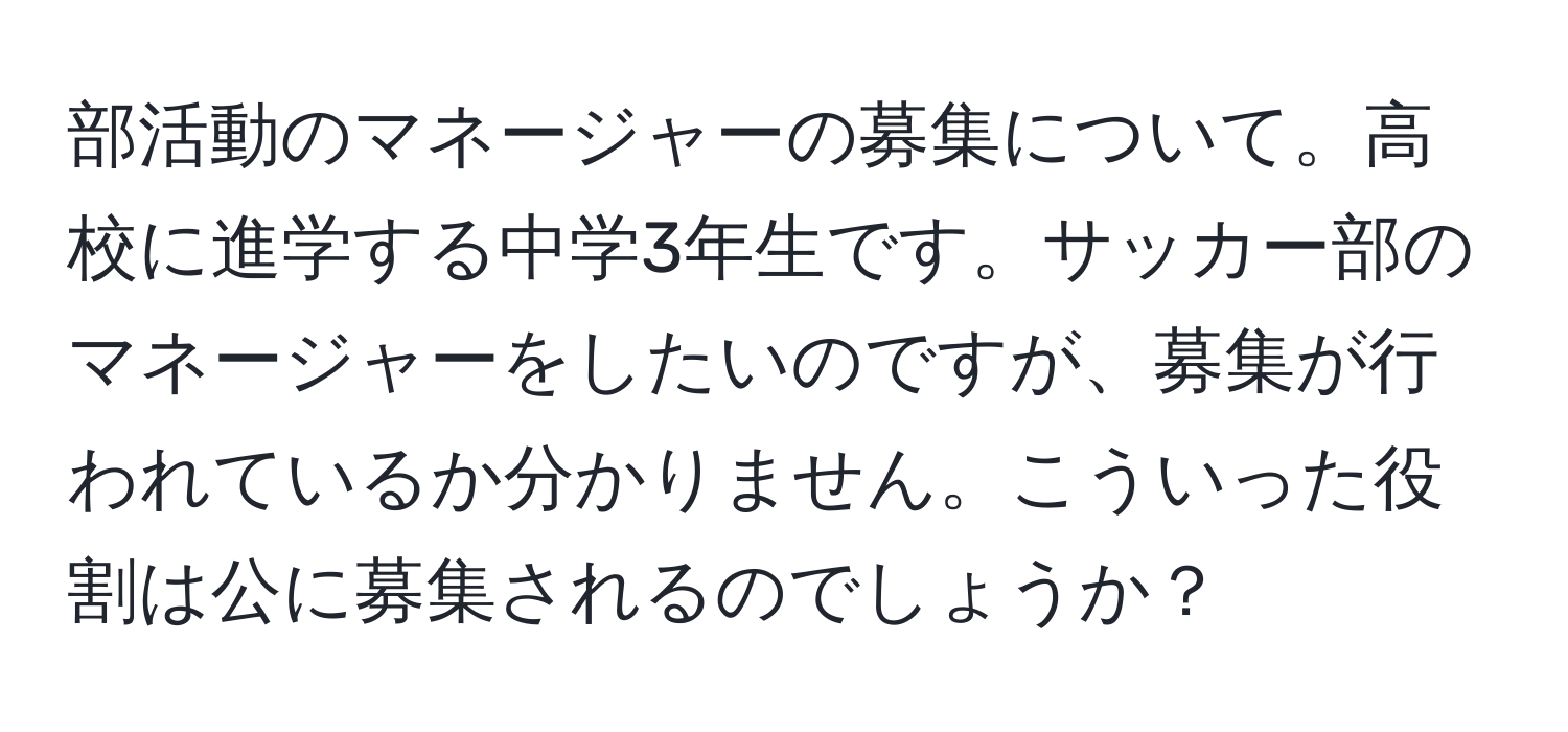 部活動のマネージャーの募集について。高校に進学する中学3年生です。サッカー部のマネージャーをしたいのですが、募集が行われているか分かりません。こういった役割は公に募集されるのでしょうか？