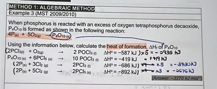 METHOD 1: ALGEBRAIC METHOD 
Example 3 (MST 2009/2010) 
When phosphorus is reacted with an excess of oxygen tetraphosphorus decaoxide,
P_4O_10 is formed as shown in the following reaction:
4P_(s)+5O_2(g)to (P_4O_10(s)
Using the information below, calculate the heat of formation, △ H_f of P_4O_10
(2PCl_3(l)+O_2(g)to 2POCl_3 (1) △ H°=-587kJ
P_4O_10(s)+6PCl_5(s)to 10POCl_3 (1) △ H°=-419kJ
(2P_(s)+3Cl_2(g)to 2PCl_3(l) △ H°=-686kJ
(2P_(s)+5Cl_2(g)to 2PCl_5(s) △ H°=-892kJ
(Answer: −3270 kJmol^(-1)