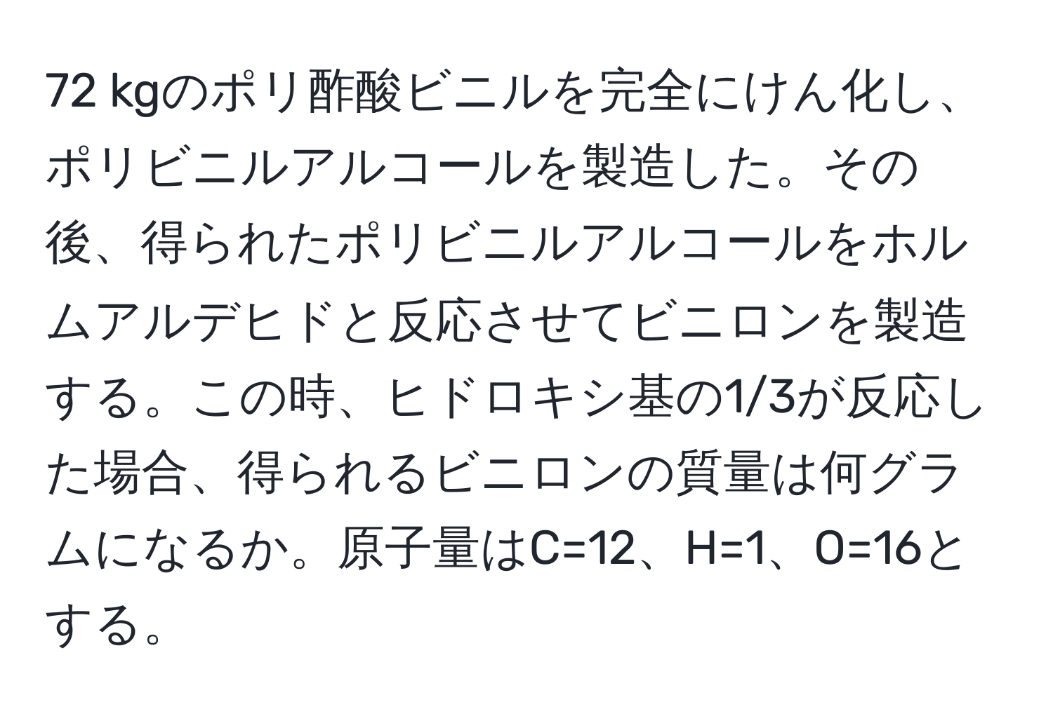 kgのポリ酢酸ビニルを完全にけん化し、ポリビニルアルコールを製造した。その後、得られたポリビニルアルコールをホルムアルデヒドと反応させてビニロンを製造する。この時、ヒドロキシ基の1/3が反応した場合、得られるビニロンの質量は何グラムになるか。原子量はC=12、H=1、O=16とする。