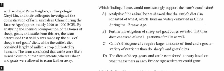 Which finding, if true, would most strongly support the team’s conclusion?
Archaeologist Petra Vaiglova, anthropologist
Xinyi Liu, and their colleagues investigated the A) Analysis of the animal bones showed that the cattle’s diet also
domestication of farm animals in China during the consisted of wheat, which humans widely cultivated in China
Bronze Age (approximately 2000 to 1000 BCE). By during the Bronze Age.
analyzing the chemical composition of the bones of
sheep, goats, and cattle from this era, the team B) Further investigation of sheep and goat bones revealed that their
determined that wild plants made up the bulk of diets consisted of small portions of millet as well.
sheep’s and goats’ diets, while the cattle’s diet C) Cattle’s diets generally require larger amounts of food and a greater
consisted largely of millet, a crop cultivated by
humans. The team concluded that cattle were likely variety of nutrients than do sheep’s and goats’ diets.
raised closer to human settlements, whereas sheep D) The diets of sheep, goats, and cattle were found to vary based on
and goats were allowed to roam farther away. what the farmers in each Bronze Age settlement could grow.
3