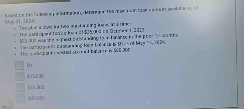 Based on the following information, determine the maximum loan amount available as of
May 31, 2024:
The plan allows for two outstanding loans at a time.
The participant took a loan of $35,000 on October 1, 2023.
$35,000 was the highest outstanding loan balance in the prior 12 months.
The participant's outstanding loan balance is $0 as of May 15, 2024.
The participant's vested account balance is $80,000.
$0
$15,000
$5,000
$40,000