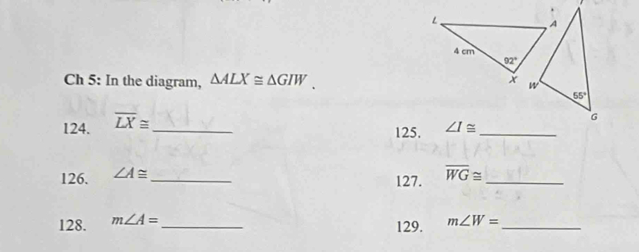 Ch 5: In the diagram, △ ALX≌ △ GIW.
124. overline LX≌ _
125. ∠ I≌ _
126. ∠ A≌ _
127. overline WG≌ _
128. m∠ A= _ m∠ W= _
129.