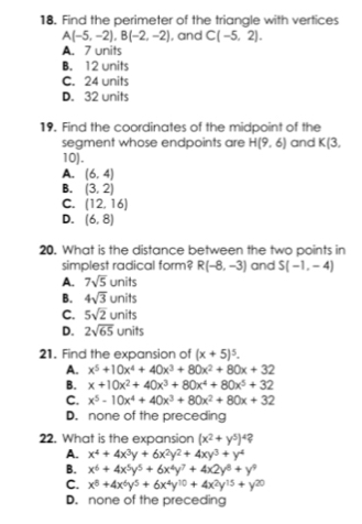 Find the perimeter of the triangle with vertices
A(-5,-2), B(-2,-2) , and C(-5,2).
A. 7 units
B. 12 units
C. 24 units
D. 32 units
19. Find the coordinates of the midpoint of the
segment whose endpoints are H(9,6) and K(3,
10).
A. (6,4)
B. (3,2)
C. (12,16)
D. (6,8)
20. What is the distance between the two points in
simplest radical form? R(-8,-3) and S(-1,-4)
A. 7sqrt(5)units
B. 4sqrt(3)units
C. 5sqrt(2)units
D. 2sqrt(65)units
21. Find the expansion of (x+5)^5.
A. x^5+10x^4+40x^3+80x^2+80x+32
B. x+10x^2+40x^3+80x^4+80x^5+32
C. x^5-10x^4+40x^3+80x^2+80x+32
D. none of the preceding
22. What is the expansion (x^2+y^5)^4?
A. x^4+4x^3y+6x^2y^2+4xy^3+y^4
B. x^6+4x^5y^5+6x^4y^7+4x2y^8+y^9
C. x^8+4x^6y^5+6x^4y^(10)+4x^2y^(15)+y^(20)
D. none of the preceding