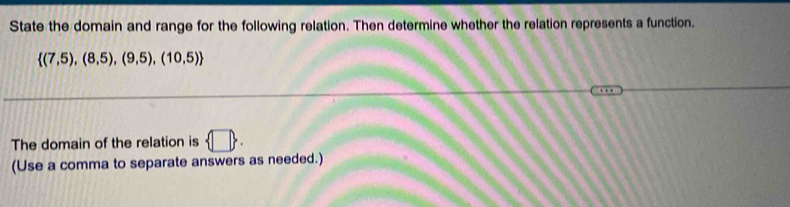 State the domain and range for the following relation. Then determine whether the relation represents a function.
 (7,5),(8,5),(9,5),(10,5)
The domain of the relation is  □ . 
(Use a comma to separate answers as needed.)