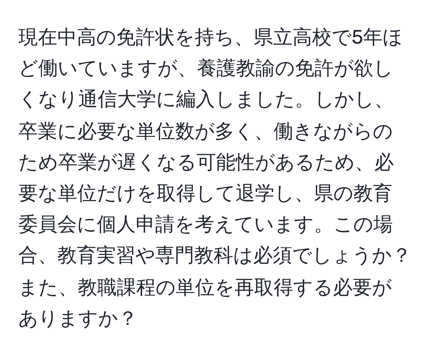 現在中高の免許状を持ち、県立高校で5年ほど働いていますが、養護教諭の免許が欲しくなり通信大学に編入しました。しかし、卒業に必要な単位数が多く、働きながらのため卒業が遅くなる可能性があるため、必要な単位だけを取得して退学し、県の教育委員会に個人申請を考えています。この場合、教育実習や専門教科は必須でしょうか？また、教職課程の単位を再取得する必要がありますか？