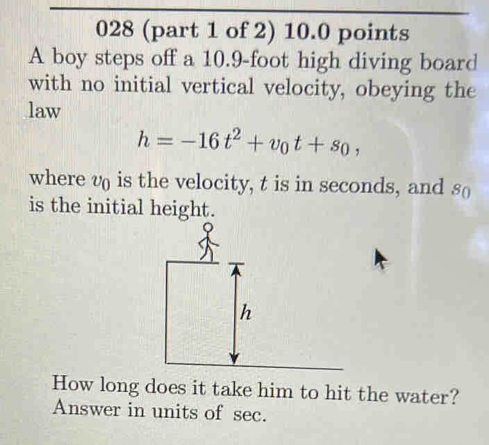 028 (part 1 of 2) 10.0 points 
A boy steps off a 10.9-foot high diving board 
with no initial vertical velocity, obeying the 
law
h=-16t^2+v_0t+s_0, 
where v is the velocity, t is in seconds, and s ( 
is the initial height. 
How long does it take him to hit the water? 
Answer in units of sec.