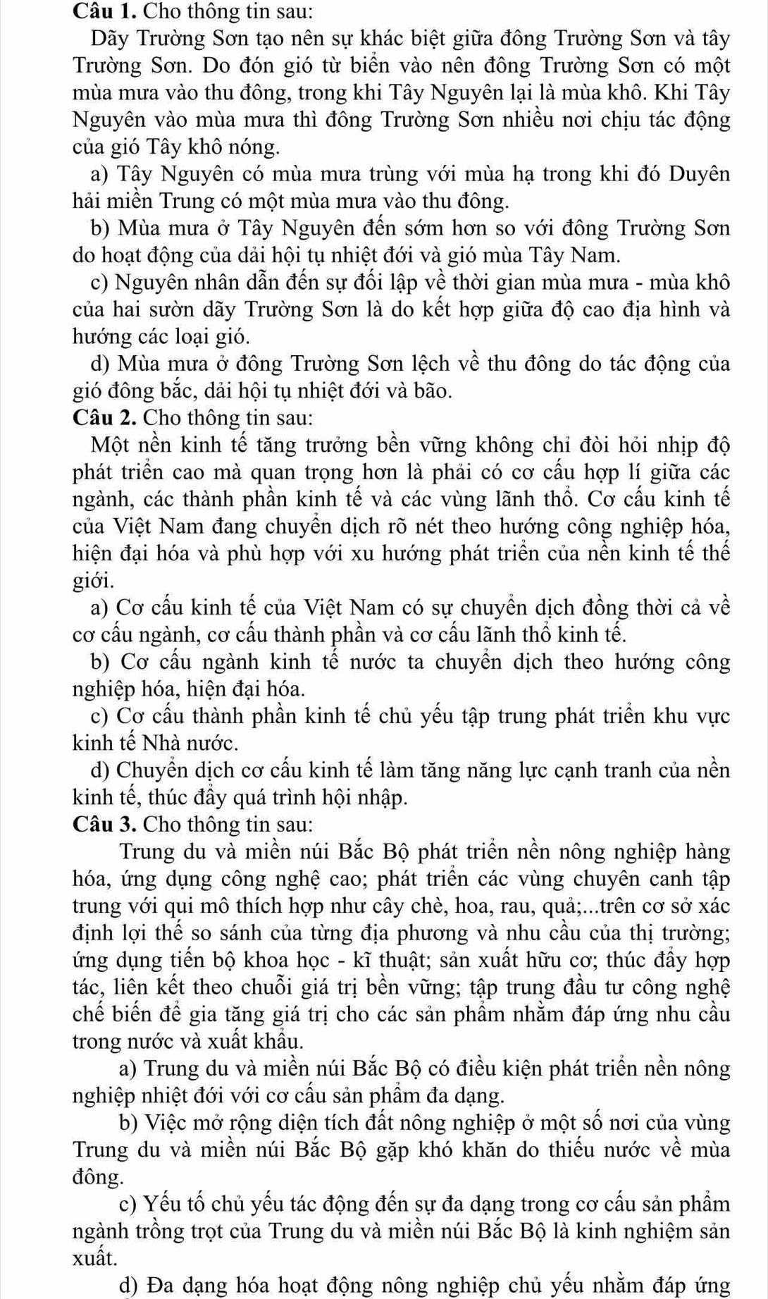 Cho thông tin sau:
Dãy Trường Sơn tạo nên sự khác biệt giữa đông Trường Sơn và tây
Trường Sơn. Do đón gió từ biển vào nên đông Trường Sơn có một
mùa mưa vào thu đông, trong khi Tây Nguyên lại là mùa khô. Khi Tây
Nguyên vào mùa mưa thì đông Trường Sơn nhiều nơi chịu tác động
của gió Tây khô nóng.
a) Tây Nguyên có mùa mưa trùng với mùa hạ trong khi đó Duyên
hải miền Trung có một mùa mưa vào thu đông.
b) Mùa mưa ở Tây Nguyên đến sớm hơn so với đông Trường Sơn
do hoạt động của dải hội tụ nhiệt đới và gió mùa Tây Nam.
c) Nguyên nhân dẫn đến sự đối lập về thời gian mùa mưa - mùa khô
của hai sườn dãy Trường Sơn là do kết hợp giữa độ cao địa hình và
hướng các loại gió.
d) Mùa mưa ở đông Trường Sơn lệch về thu đông do tác động của
gió đông bắc, dải hội tụ nhiệt đới và bão.
Câu 2. Cho thông tin sau:
Một nền kinh tế tăng trưởng bền vững không chi đòi hỏi nhịp độ
phát triển cao mà quan trọng hơn là phải có cơ cầu hợp lí giữa các
ngành, các thành phần kinh tế và các vùng lãnh thổ. Cơ cấu kinh tế
của Việt Nam đang chuyển dịch rõ nét theo hướng công nghiệp hóa,
hiện đại hóa và phù hợp với xu hướng phát triển của nền kinh tế thế
giới.
a) Cơ cấu kinh tế của Việt Nam có sự chuyền dịch đồng thời cả về
cơ cấu ngành, cơ cấu thành phần và cơ cấu lãnh thổ kinh tế.
b) Cơ cầu ngành kinh tế nước ta chuyền dịch theo hướng công
nghiệp hóa, hiện đại hóa.
c) Cơ cấu thành phần kinh tế chủ yếu tập trung phát triển khu vực
kinh tế Nhà nước.
d) Chuyển dịch cơ cấu kinh tế làm tăng năng lực cạnh tranh của nền
kinh tế, thúc đầy quá trình hội nhập.
Câu 3. Cho thông tin sau:
Trung du và miền núi Bắc Bộ phát triển nền nông nghiệp hàng
hóa, ứng dụng công nghệ cao; phát triên các vùng chuyên canh tập
trung với qui mô thích hợp như cây chè, hoa, rau, quả;...trên cơ sở xác
định lợi thế so sánh của từng địa phương và nhu cầu của thị trường;
ứng dụng tiến bộ khoa học - kĩ thuật; sản xuất hữu cơ; thúc đầy hợp
tác, liên kết theo chuỗi giá trị bền vững; tập trung đầu tư công nghệ
chế biến để gia tăng giá trị cho các sản phầm nhằm đáp ứng nhu cầu
trong nước và xuất khẩu.
a) Trung du và miền núi Bắc Bộ có điều kiện phát triển nền nông
nghiệp nhiệt đới với cơ cầu sản phẩm đa dạng.
b) Việc mở rộng diện tích đất nông nghiệp ở một số nơi của vùng
Trung du và miền núi Bắc Bộ gặp khó khăn do thiếu nước về mùa
đông.
c) Yếu tố chủ yếu tác động đến sự đa dạng trong cơ cấu sản phẩm
ngành trồng trọt của Trung du và miền núi Bắc Bộ là kinh nghiệm sản
xuất.
d) Đa dạng hóa hoạt động nông nghiệp chủ yếu nhằm đáp ứng