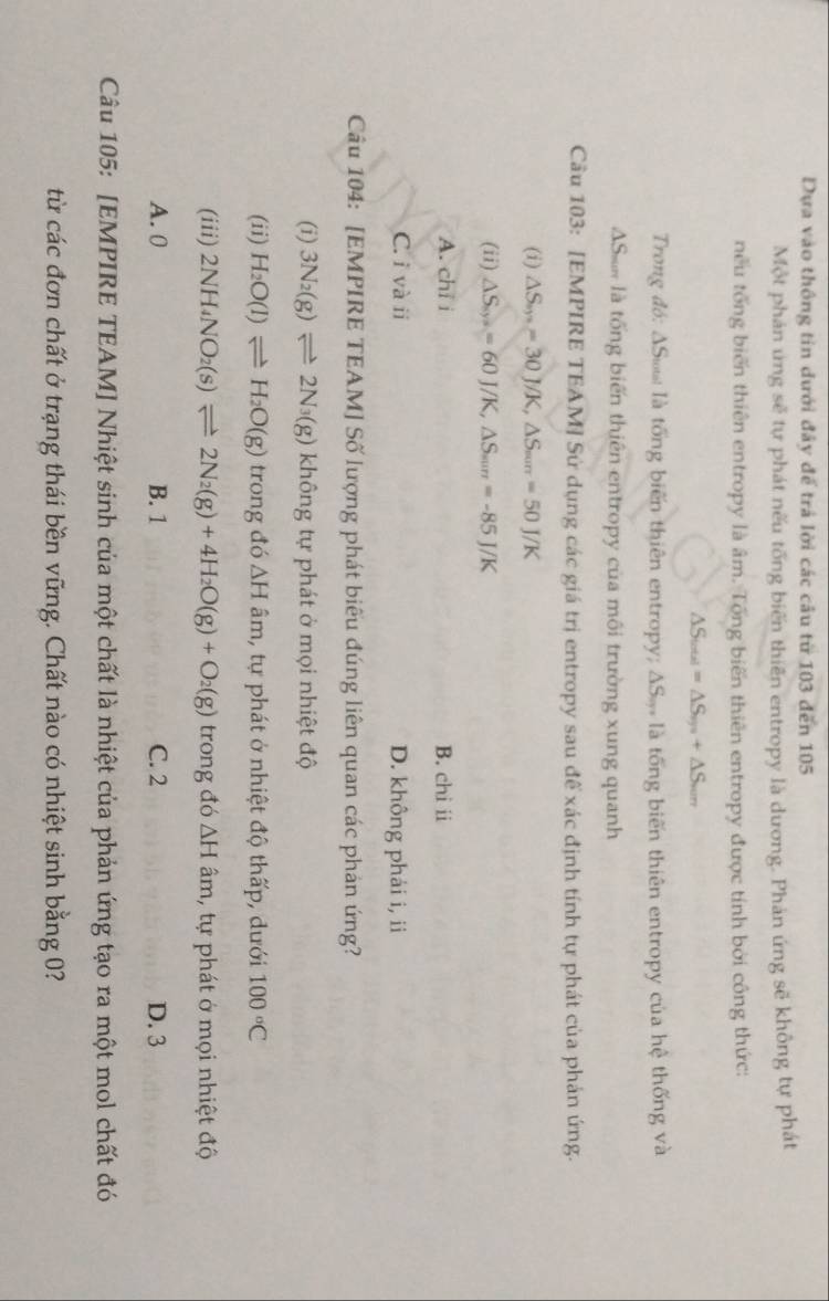 Dựa vào thông tin dưới đây để trả lời các câu từ 103 đến 105
Một phán ứng sẽ tự phát nếu tổng biến thiên entropy là dương. Phản ứng sẽ không tự phát
nếu tổng biến thiên entropy là âm. Tổng biến thiên entropy được tính bởi công thức:
△ S_total=△ S_sys+△ S_son
Trong đó: ΔSø là tổng biến thiên entropy; ΔS. là tổng biến thiên entropy của hệ thống và
AS n là tổng biến thiên entropy của môi trường xung quanh
Câu 103: [EMPIRE TEAM] Sử dụng các giá trị entropy sau đế xác định tính tự phát của phản ứng.
(i) △ S_m=30J/K,△ S_min=50J/K
(ii) △ S_8y^3=60J/K,△ S_m=-8=-85J/K
A. chi i B. chi ii
C. i và ii D. không phải i, ii
Câu 104: [EMPIRE TEAM] Số lượng phát biểu đúng liên quan các phản ứng?
(i) 3N_2(g)leftharpoons 2N_3(g) không tự phát ở mọi nhiệt độ
(ii) H_2O(l)leftharpoons H_2O(g) trong đó △ H âm, tự phát ở nhiệt độ thấp, dưới 100°C
(iii) 2NH_4NO_2(s)leftharpoons 2N_2(g)+4H_2O(g)+O_2(g) trong đó △ H âm, tự phát ở mọi nhiệt độ
A. 0 B. 1 C. 2 D. 3
Câu 105: [EMPIRE TEAM] Nhiệt sinh của một chất là nhiệt của phản ứng tạo ra một mol chất đó
từ các đơn chất ở trạng thái bền vững. Chất nào có nhiệt sinh bằng 0?