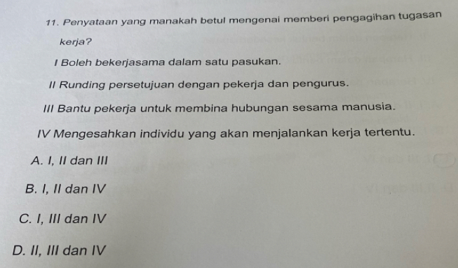 Penyataan yang manakah betul mengenai memberi pengagihan tugasan
kerja?
I Boleh bekerjasama dalam satu pasukan.
Il Runding persetujuan dengan pekerja dan pengurus.
III Bantu pekerja untuk membina hubungan sesama manusia.
IV Mengesahkan individu yang akan menjalankan kerja tertentu.
A. I, II dan III
B. I, II dan IV
C. I, III dan IV
D. II, III dan IV