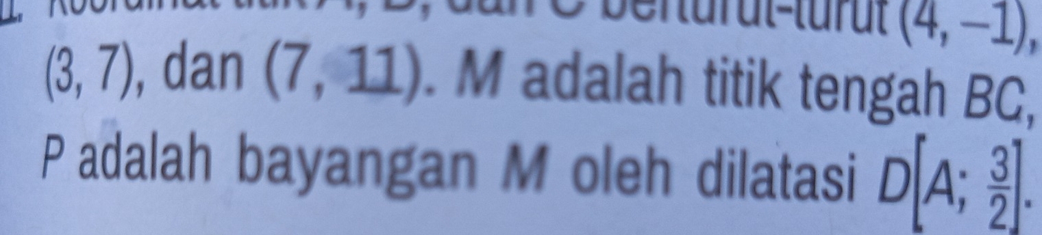 (4,-1)
(3,7) , dan (7,11). M adalah titik tengah BC, 
Padalah bayangan M oleh dilatasi D[A; 3/2 ].