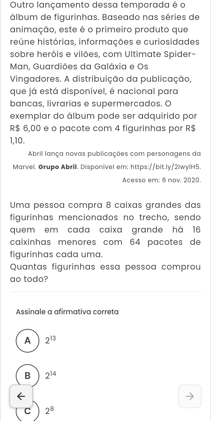 Outro lançamento dessa temporada é o
álbum de figurinhas. Baseado nas séries de
animação, este é o primeiro produto que
reúne histórias, informações e curiosidades
sobre heróis e vilões, com Ultimate Spider-
Man, Guardiões da Galáxia e Os
Vingadores. A distribuição da publicação,
que já está disponível, é nacional para
bancas, livrarias e supermercados. O
exemplar do álbum pode ser adquirido por
R$ 6,00 e o pacote com 4 figurinhas por R$
1,10.
Abril lança novas publicações com personagens da
Marvel. Grupo Abril. Disponível em: https://bit.ly/2lwylH5.
Acesso em: 6 nov. 2020.
Uma pessoa compra 8 caixas grandes das
figurinhas mencionados no trecho, sendo
quem em cada caixa grande há 16
caixinhas menores com 64 pacotes de
figurinhas cada uma.
Quantas figurinhas essa pessoa comprou
ao todo?
Assinale a afirmativa correta
A 2^(13)
B 2^(14)
C 2^8