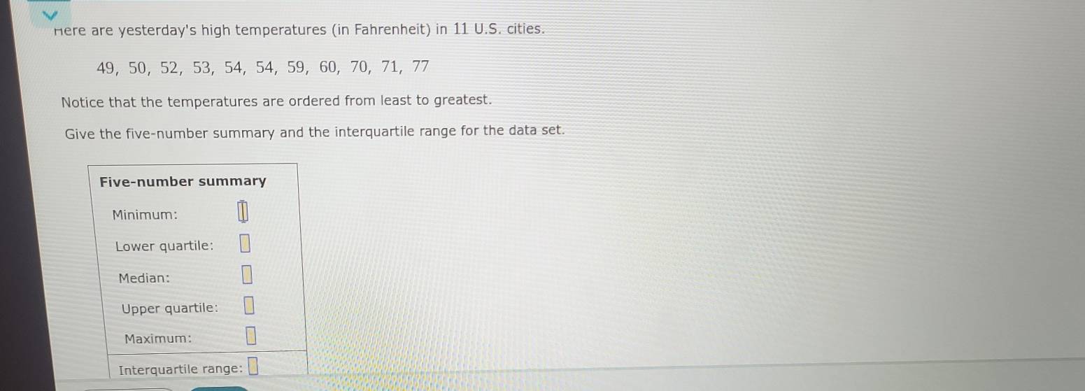 Here are yesterday's high temperatures (in Fahrenheit) in 11 U.S. cities.
49, 50, 52, 53, 54, 54, 59, 60, 70, 71, 77
Notice that the temperatures are ordered from least to greatest. 
Give the five-number summary and the interquartile range for the data set.