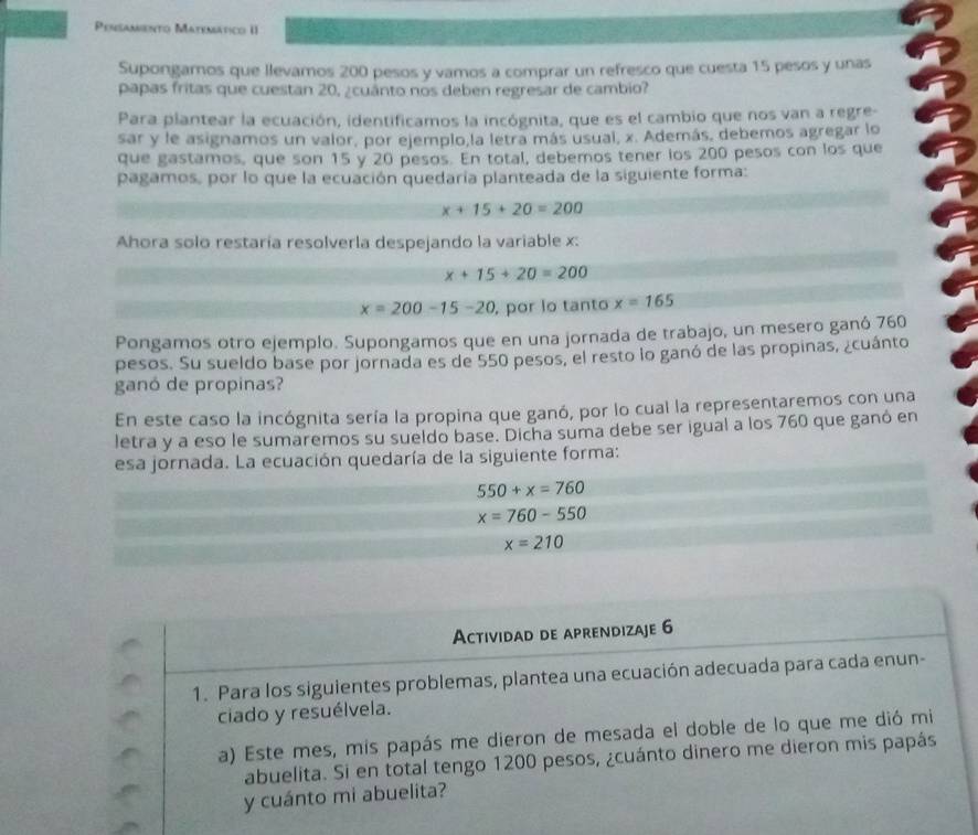 Pensamento Matematico II
Supongamos que llevamos 200 pesos y vamos a comprar un refresco que cuesta 15 pesos y unas
papas fritas que cuestan 20, ¿cuánto nos deben regresar de cambio?
Para plantear la ecuación, identificamos la incógnita, que es el cambio que nos van a regre-
sar y le asignamos un valor, por ejemplo,la letra más usual, x. Además, debemos agregar lo
que gastamos, que son 15 y 20 pesos. En total, debemos tener los 200 pesos con los que
pagamos, por lo que la ecuación quedaría planteada de la siguiente forma:
x+15+20=200
Ahora solo restaría resolverla despejando la variable x:
x+15+20=200
x=200-15-20 , por lo tanto x=165
Pongamos otro ejemplo. Supongamos que en una jornada de trabajo, un mesero ganó 760
pesos. Su sueldo base por jornada es de 550 pesos, el resto lo ganó de las propinas, ¿cuánto
ganó de propinas?
En este caso la incógnita sería la propina que ganó, por lo cual la representaremos con una
letra y a eso le sumaremos su sueldo base. Dicha suma debe ser igual a los 760 que ganó en
esa jornada. La ecuación quedaría de la siguiente forma:
550+x=760
x=760-550
x=210
Actividad de aprendizaje 6
1. Para los siguientes problemas, plantea una ecuación adecuada para cada enun-
ciado y resuélvela.
a) Este mes, mis papás me dieron de mesada el doble de lo que me dió mi
abuelita. Si en total tengo 1200 pesos, ¿cuánto dinero me dieron mis papás
y cuánto mi abuelita?