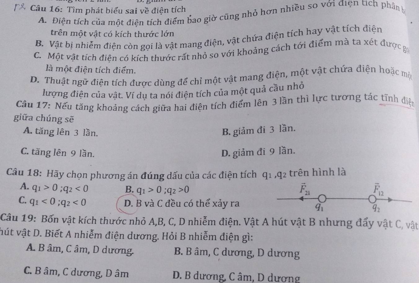 Tìm phát biểu sai về điện tích
A. Điện tích của một điện tích điểm bao giờ cũng nhỏ hơn nhiều so với điện tích phân b
trên một vật có kích thước lớn
B. Vật bị nhiễm điện còn gọi là vật mang điện, vật chứa điện tích hay vật tích điện
C. Một vật tích điện có kích thước rất nhỏ so với khoảng cách tới điểm mà ta xét được gọi
là một điện tích điểm.
D. Thuật ngữ điện tích được dùng để chỉ một vật mang điện, một vật chứa điện hoặc một
lượng điện của vật. Ví dụ ta nói điện tích của một quả cầu nhỏ
Câu 17: Nếu tăng khoảng cách giữa hai điện tích điểm lên 3 lần thì lực tương tác tĩnh điện
giữa chúng sẽ
A. tăng lên 3 lần. B. giảm đi 3 lần.
C. tăng lên 9 lần. D. giảm đi 9 lần.
Câu 18: Hãy chọn phương án đúng dấu của các điện tích q_1,q_2 : trên hình là
A. q_1>0;q_2<0</tex> B. q_1>0;q_2>0
vector F_21
overline F_12
C. q_1<0;q_2<0</tex>
D. B và C đều có thể xảy ra
q_1
q_2
Câu 19: Bốn vật kích thước nhỏ A,B, C, D nhiễm điện. Vật A hút vật B nhưng đẩy vật C, vật
hút vật D. Biết A nhiễm điện dương. Hỏi B nhiễm điện gì:
A B âm, C âm, D dương. B. B âm, C dương, D dương
C. B âm, C dương, D âm D. B dương, C âm, D dương