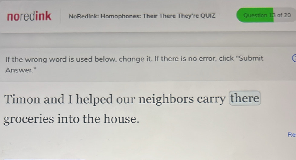 noredink NoRedInk: Homophones: Their There They're QUIZ Question 13 of 20 
If the wrong word is used below, change it. If there is no error, click "Submit 
Answer." 
Timon and I helped our neighbors carry there 
groceries into the house. 
Re