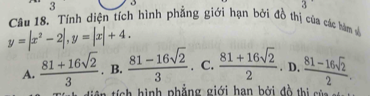 3
3
Câu 18. Tính diện tích hình phẳng giới hạn bởi đồ thị của các hàm số
y=|x^2-2|, y=|x|+4.
A.  (81+16sqrt(2))/3 . B.  (81-16sqrt(2))/3 . C.  (81+16sqrt(2))/2 . D.  (81-16sqrt(2))/2 . 
í c hình phẳng giới han bởi đồ thi s ủ