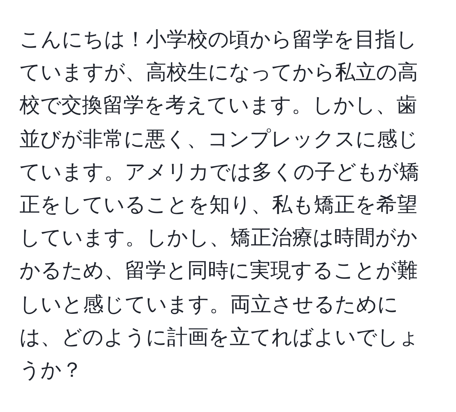 こんにちは！小学校の頃から留学を目指していますが、高校生になってから私立の高校で交換留学を考えています。しかし、歯並びが非常に悪く、コンプレックスに感じています。アメリカでは多くの子どもが矯正をしていることを知り、私も矯正を希望しています。しかし、矯正治療は時間がかかるため、留学と同時に実現することが難しいと感じています。両立させるためには、どのように計画を立てればよいでしょうか？