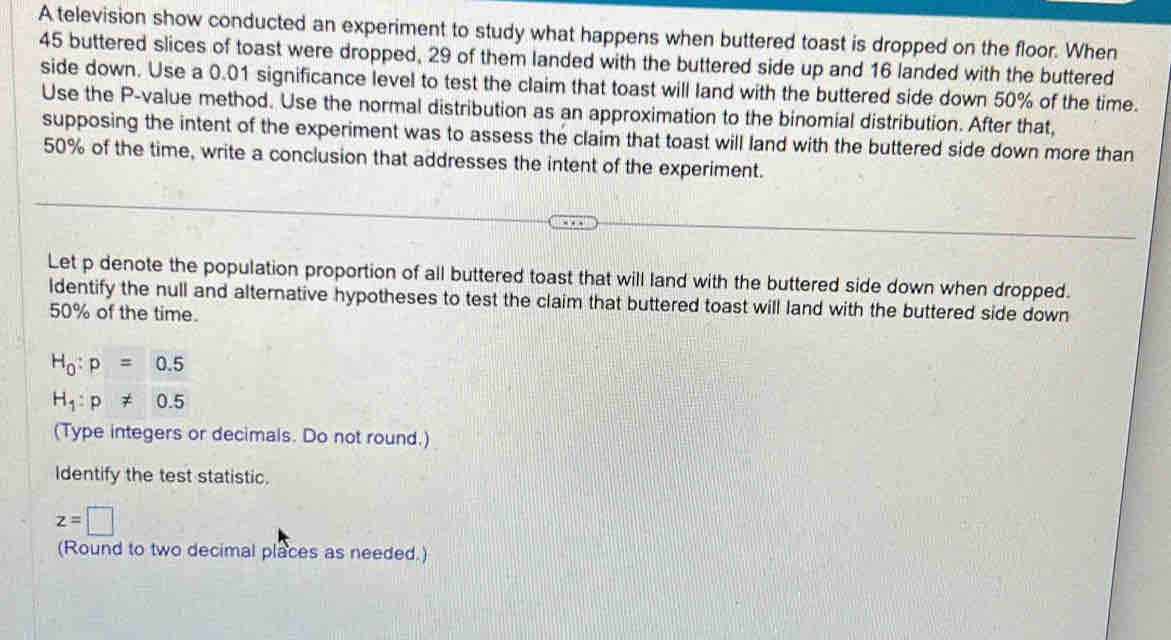A television show conducted an experiment to study what happens when buttered toast is dropped on the floor. When
45 buttered slices of toast were dropped, 29 of them landed with the buttered side up and 16 landed with the buttered 
side down. Use a 0.01 significance level to test the claim that toast will land with the buttered side down 50% of the time. 
Use the P -value method. Use the normal distribution as an approximation to the binomial distribution. After that, 
supposing the intent of the experiment was to assess the claim that toast will land with the buttered side down more than
50% of the time, write a conclusion that addresses the intent of the experiment. 
Let p denote the population proportion of all buttered toast that will land with the buttered side down when dropped. 
ldentify the null and alternative hypotheses to test the claim that buttered toast will land with the buttered side down
50% of the time.
H_0:p=0.5
H_1:p!= 0.5
(Type integers or decimals. Do not round.) 
Identify the test statistic.
z=□
(Round to two decimal places as needed.)