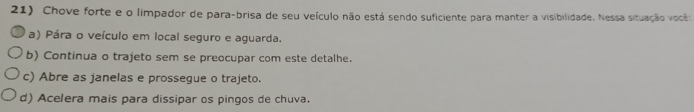 Chove forte e o limpador de para-brisa de seu veículo não está sendo suficiente para manter a visibilidade. Nessa situação você:
a) Pára o veículo em local seguro e aguarda.
b) Continua o trajeto sem se preocupar com este detalhe.
c) Abre as janelas e prossegue o trajeto.
d) Acelera mais para dissipar os pingos de chuva.