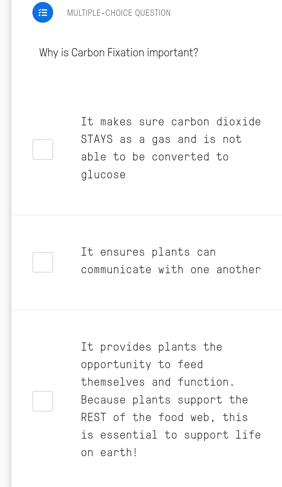 MULTIPLE-CHOICE QUESTION
Why is Carbon Fixation important?
It makes sure carbon dioxide
STAYS as a gas and is not
able to be converted to
glucose
It ensures plants can
communicate with one another
It provides plants the
opportunity to feed
themselves and function.
Because plants support the
REST of the food web, this
is essential to support life
on earth!