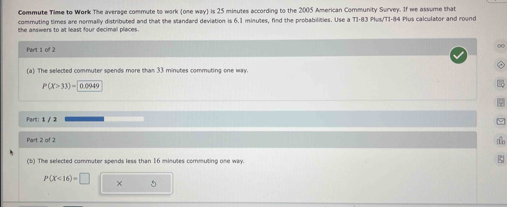 Commute Time to Work The average commute to work (one way) is 25 minutes according to the 2005 American Community Survey. If we assume that 
commuting times are normally distributed and that the standard deviation is 6.1 minutes, find the probabilities. Use a TI-83 Plus/TI-84 Plus calculator and round 
the answers to at least four decimal places. 
∞ 
Part 1 of 2 
(a) The selected commuter spends more than 33 minutes commuting one way.
P(X>33)= 0.0949
Part: 1 / 2 
Part 2 of 2 
oo 
(b) The selected commuter spends less than 16 minutes commuting one way.
P(X<16)=□ × 5