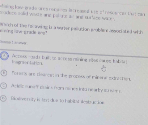 Mining low-grade ores requires increased use of resources that can
produce solid waste and pollute air and surface water.
Vhich of the following is a water pollution problem associated with
hining low-grade ore?
hoose 1 answer:
A ) Access roads built to access mining sites cause habitat
fragmentation.
0 ) Forests are clearcut in the process of mineral extraction.
c) Acidic runoff drains from mines into nearby streams.
) Biodiversity is lost due to habitat destruction.