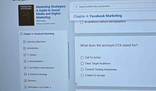 MARKETING STRATEGIES Marketing Strategies: 9 Search within this courseware
A Guide to Social
Media and Digital
Marketing Chapter 4: Facebook Marketing
2924 Version
Erikson, Voorhies, I tales an audience without demographics
Chapter 4: Facebook Marketing
* Learning Objectives
- Introduction What does the acronym CTA stand for?
1. History
Call To Action
⊥ 2. Demographics Clear Target Audience
* 3: Ad Platform Monetization Content Testing Awareness
4. Business Strategy Create To Accept
Glossary
Strengthen Your Skills: 4