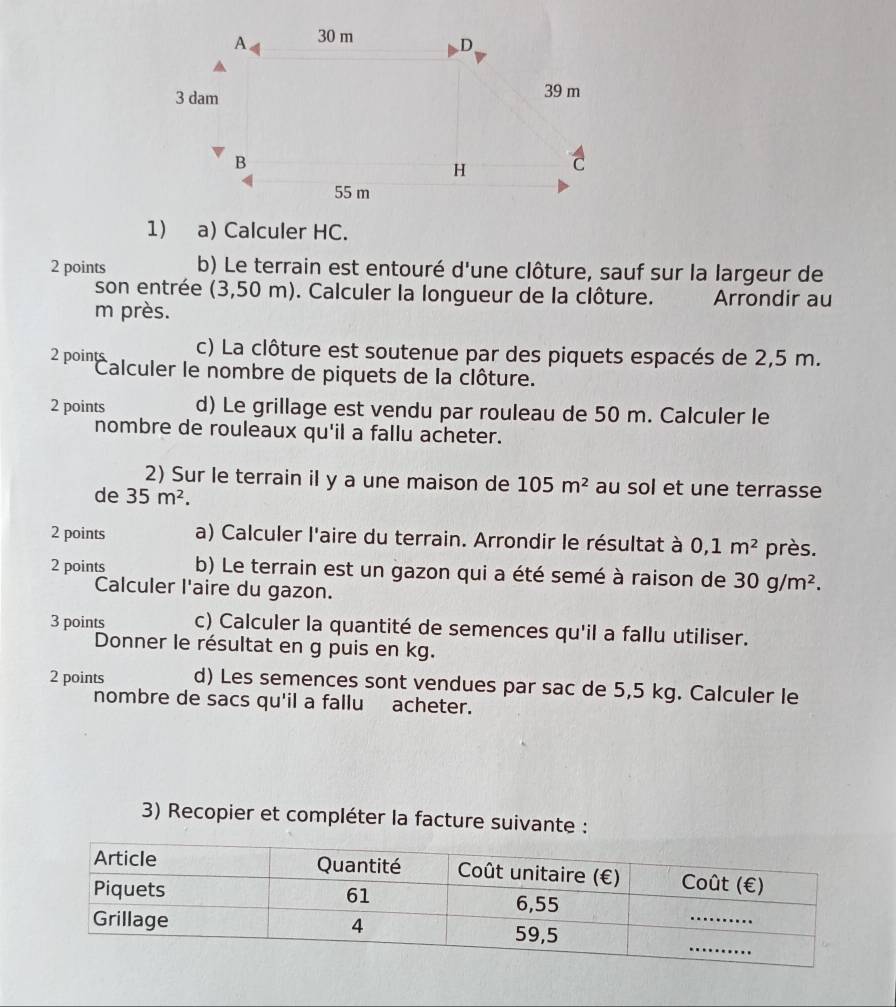 A 30 m D
3 dam 39 m
B
H C
55 m
1) a) Calculer HC. 
2 points b) Le terrain est entouré d'une clôture, sauf sur la largeur de 
son entrée (3,50 m). Calculer la longueur de la clôture. Arrondir au 
m près. 
c) La clôture est soutenue par des piquets espacés de 2,5 m. 
2 º'''Calculer le nombre de piquets de la clôture. 
2 points d) Le grillage est vendu par rouleau de 50 m. Calculer le 
nombre de rouleaux qu'il a fallu acheter. 
2) Sur le terrain il y a une maison de 105m^2 au sol et une terrasse 
de 35m^2. 
2 points a) Calculer l'aire du terrain. Arrondir le résultat à 0, 1m^2 près. 
2 points b) Le terrain est un gazon qui a été semé à raison de 30g/m^2. 
Calculer l'aire du gazon. 
3 points c) Calculer la quantité de semences qu'il a fallu utiliser. 
Donner le résultat en g puis en kg. 
2 points d) Les semences sont vendues par sac de 5,5 kg. Calculer le 
nombre de sacs qu'il a fallu acheter. 
3) Recopier et compléter la facture suivante :