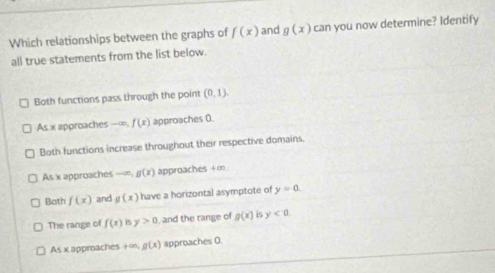 Which relationships between the graphs of f(x) and g(x) can you now determine? Identify
all true statements from the list below.
Both functions pass through the point (0,1).
As x approaches -∞ f(x) approaches 0.
Both functions increase throughout their respective domains.
As x approaches -∞, g(x) approaches + ∞
Both f(x) and g(x) have a horizontal asymptote of y=0.
The range of f(x) is y>0 , and the range of g(x) is y<0</tex>.
As x approaches +∞, g(x) approaches 0.