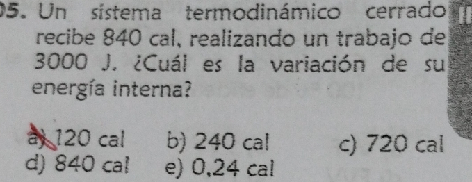 Un sístema termodinámico cerrado
recibe 840 cal, realizando un trabajo de
3000 J. ¿Cuál es la variación de su
energía interna?
a) 120 cal b) 240 cal c) 720 cal
d) 840 cal e) 0,24 cal